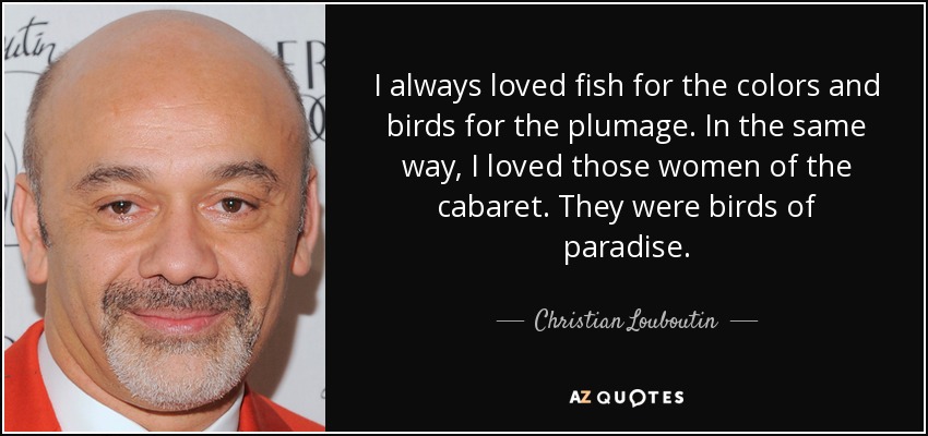 Siempre me gustaron los peces por los colores y los pájaros por el plumaje. Del mismo modo, me encantaban aquellas mujeres del cabaret. Eran aves del paraíso. - Christian Louboutin