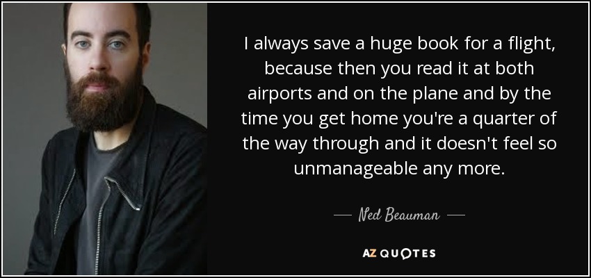 Siempre guardo un libro enorme para un vuelo, porque entonces lo lees tanto en los aeropuertos como en el avión y para cuando llegas a casa ya llevas una cuarta parte y ya no te parece tan inabarcable. - Ned Beauman