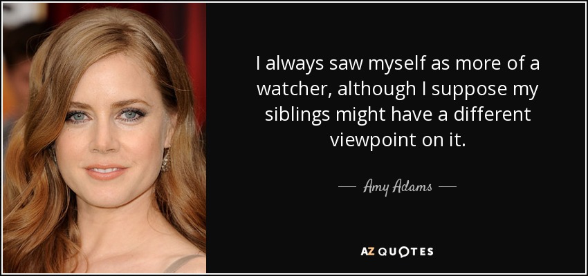 I always saw myself as more of a watcher, although I suppose my siblings might have a different viewpoint on it. - Amy Adams