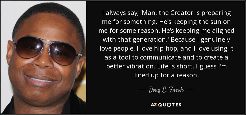 I always say, 'Man, the Creator is preparing me for something. He's keeping the sun on me for some reason. He's keeping me aligned with that generation.' Because I genuinely love people, I love hip-hop, and I love using it as a tool to communicate and to create a better vibration. Life is short. I guess I'm lined up for a reason. - Doug E. Fresh