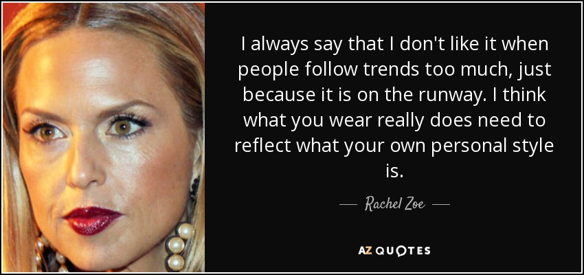 I always say that I don't like it when people follow trends too much, just because it is on the runway. I think what you wear really does need to reflect what your own personal style is. - Rachel Zoe