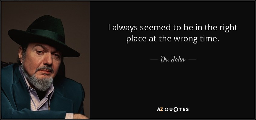 I always seemed to be in the right place at the wrong time. - Dr. John