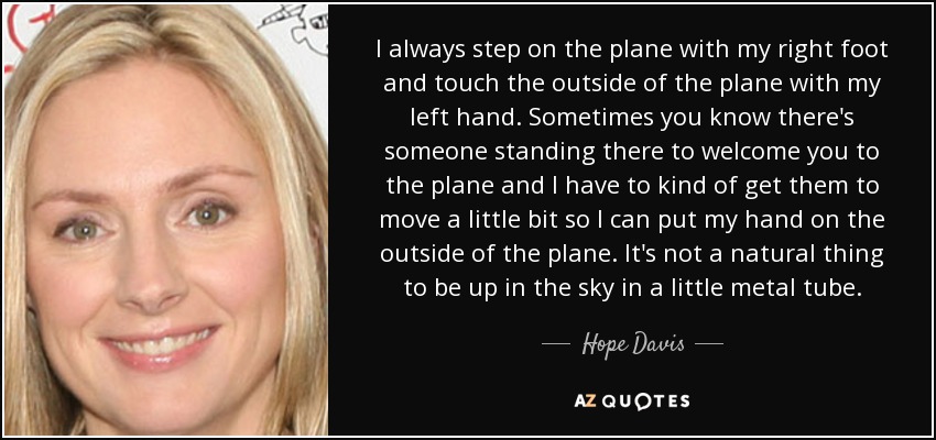 I always step on the plane with my right foot and touch the outside of the plane with my left hand. Sometimes you know there's someone standing there to welcome you to the plane and I have to kind of get them to move a little bit so I can put my hand on the outside of the plane. It's not a natural thing to be up in the sky in a little metal tube. - Hope Davis