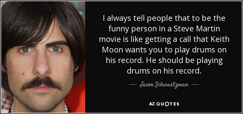 I always tell people that to be the funny person in a Steve Martin movie is like getting a call that Keith Moon wants you to play drums on his record. He should be playing drums on his record. - Jason Schwartzman