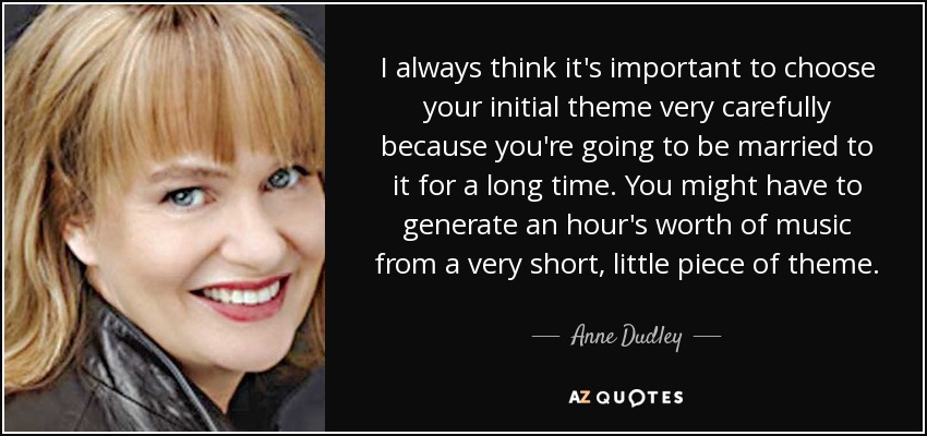 I always think it's important to choose your initial theme very carefully because you're going to be married to it for a long time. You might have to generate an hour's worth of music from a very short, little piece of theme. - Anne Dudley