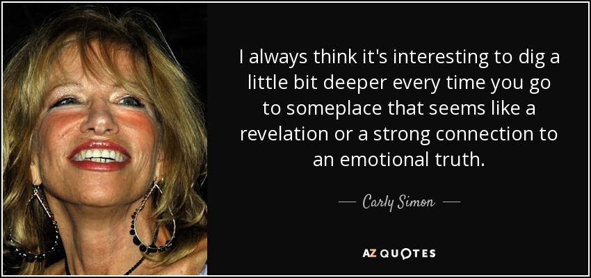 I always think it's interesting to dig a little bit deeper every time you go to someplace that seems like a revelation or a strong connection to an emotional truth. - Carly Simon