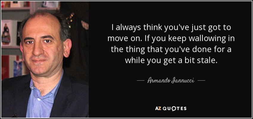 I always think you've just got to move on. If you keep wallowing in the thing that you've done for a while you get a bit stale. - Armando Iannucci