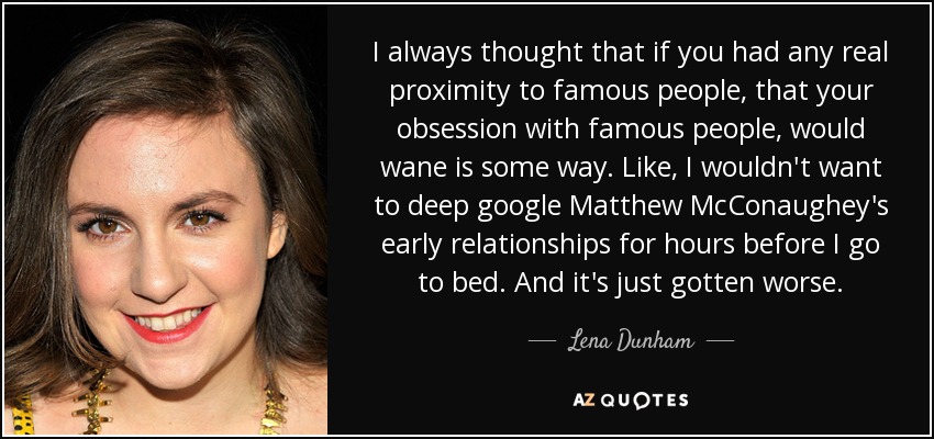 I always thought that if you had any real proximity to famous people, that your obsession with famous people, would wane is some way. Like, I wouldn't want to deep google Matthew McConaughey's early relationships for hours before I go to bed. And it's just gotten worse. - Lena Dunham