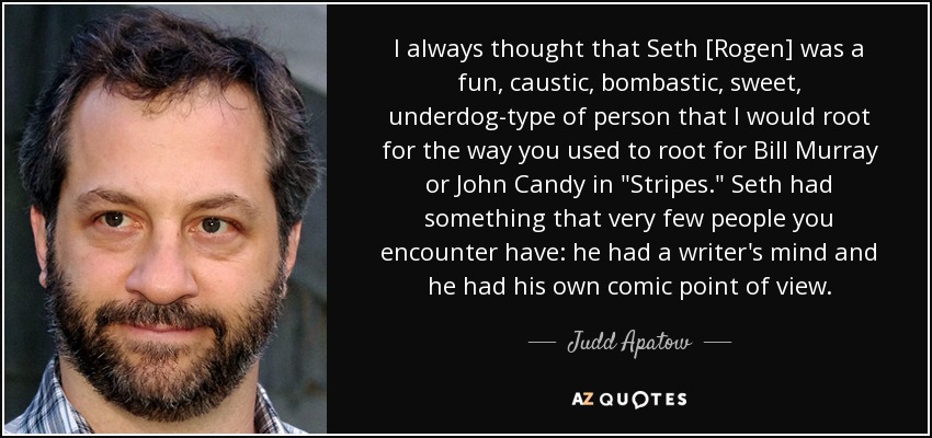 I always thought that Seth [Rogen] was a fun, caustic, bombastic, sweet, underdog-type of person that I would root for the way you used to root for Bill Murray or John Candy in 