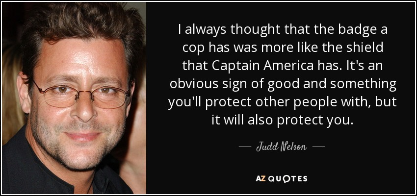 Siempre he pensado que la placa que tiene un policía se parece más al escudo que tiene el Capitán América. Es un signo evidente de bondad y algo con lo que protegerás a los demás, pero también te protegerá a ti. - Judd Nelson
