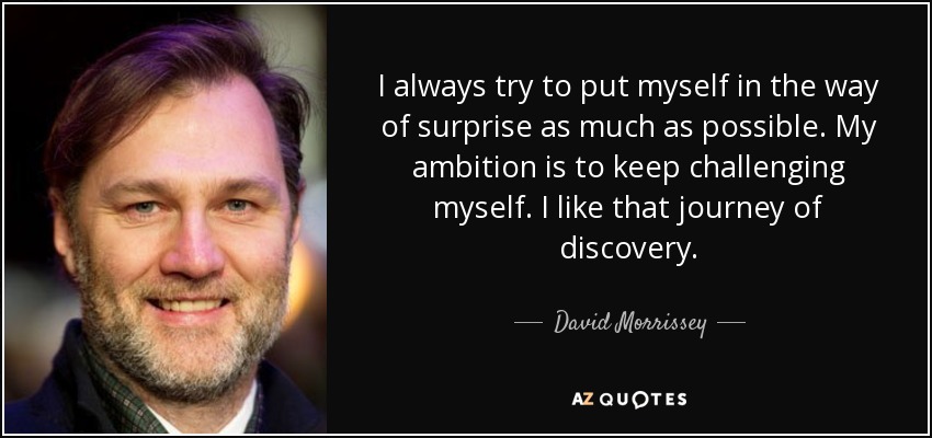 I always try to put myself in the way of surprise as much as possible. My ambition is to keep challenging myself. I like that journey of discovery. - David Morrissey