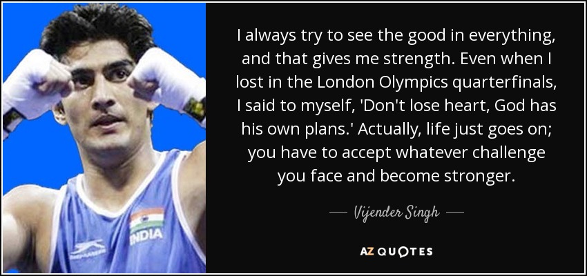 I always try to see the good in everything, and that gives me strength. Even when I lost in the London Olympics quarterfinals, I said to myself, 'Don't lose heart, God has his own plans.' Actually, life just goes on; you have to accept whatever challenge you face and become stronger. - Vijender Singh