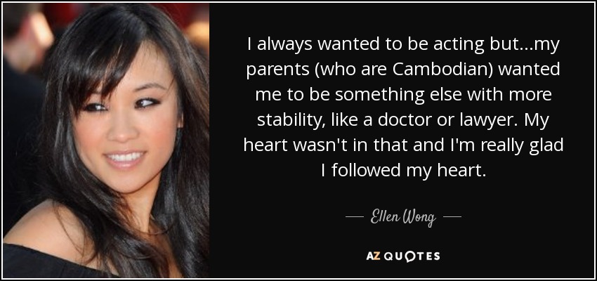 I always wanted to be acting but...my parents (who are Cambodian) wanted me to be something else with more stability, like a doctor or lawyer. My heart wasn't in that and I'm really glad I followed my heart. - Ellen Wong