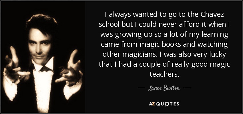 I always wanted to go to the Chavez school but I could never afford it when I was growing up so a lot of my learning came from magic books and watching other magicians. I was also very lucky that I had a couple of really good magic teachers. - Lance Burton