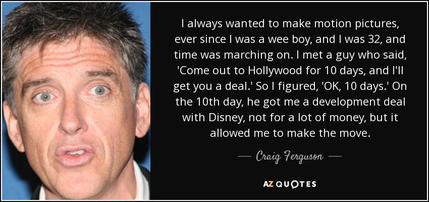 I always wanted to make motion pictures, ever since I was a wee boy, and I was 32, and time was marching on. I met a guy who said, 'Come out to Hollywood for 10 days, and I'll get you a deal.' So I figured, 'OK, 10 days.' On the 10th day, he got me a development deal with Disney, not for a lot of money, but it allowed me to make the move. - Craig Ferguson