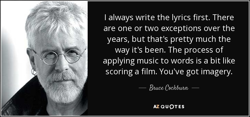 I always write the lyrics first. There are one or two exceptions over the years, but that's pretty much the way it's been. The process of applying music to words is a bit like scoring a film. You've got imagery. - Bruce Cockburn