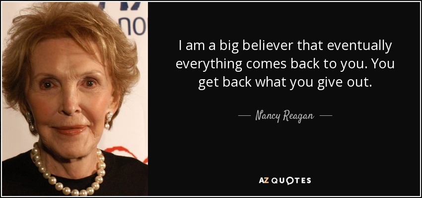 I am a big believer that eventually everything comes back to you. You get back what you give out. - Nancy Reagan