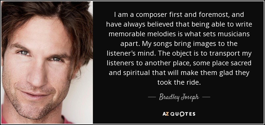 I am a composer first and foremost, and have always believed that being able to write memorable melodies is what sets musicians apart. My songs bring images to the listener's mind. The object is to transport my listeners to another place, some place sacred and spiritual that will make them glad they took the ride. - Bradley Joseph