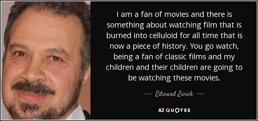 I am a fan of movies and there is something about watching film that is burned into celluloid for all time that is now a piece of history. You go watch, being a fan of classic films and my children and their children are going to be watching these movies. - Edward Zwick