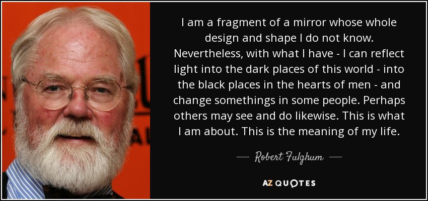 I am a fragment of a mirror whose whole design and shape I do not know. Nevertheless, with what I have - I can reflect light into the dark places of this world - into the black places in the hearts of men - and change somethings in some people. Perhaps others may see and do likewise. This is what I am about. This is the meaning of my life. - Robert Fulghum