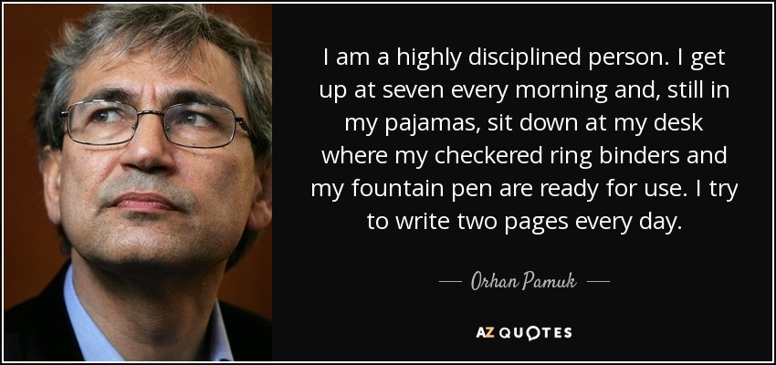 I am a highly disciplined person. I get up at seven every morning and, still in my pajamas, sit down at my desk where my checkered ring binders and my fountain pen are ready for use. I try to write two pages every day. - Orhan Pamuk