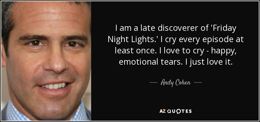 Soy un descubridor tardío de 'Friday Night Lights'. Lloro en cada episodio al menos una vez. Me encanta llorar, lágrimas de felicidad y emoción. Me encanta. - Andy Cohen