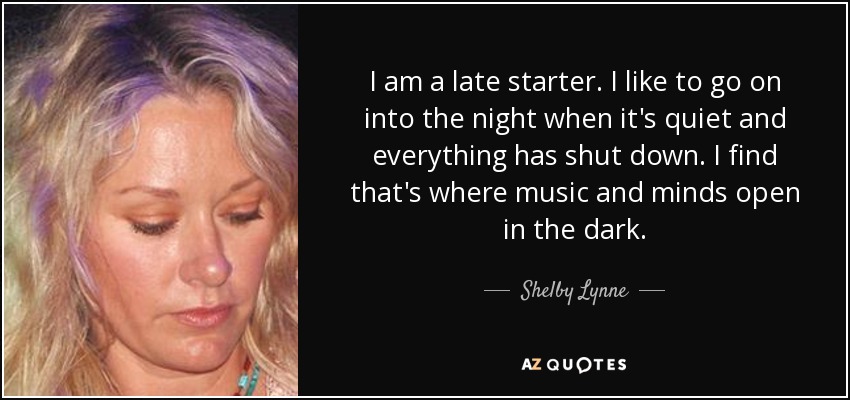 I am a late starter. I like to go on into the night when it's quiet and everything has shut down. I find that's where music and minds open in the dark. - Shelby Lynne