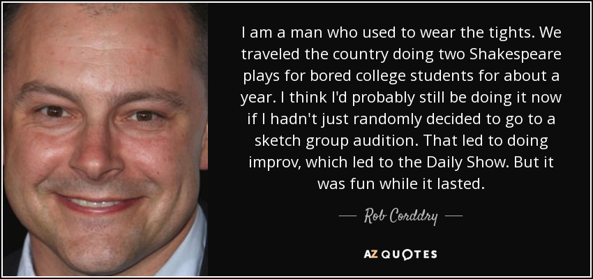 I am a man who used to wear the tights. We traveled the country doing two Shakespeare plays for bored college students for about a year. I think I'd probably still be doing it now if I hadn't just randomly decided to go to a sketch group audition. That led to doing improv, which led to the Daily Show. But it was fun while it lasted. - Rob Corddry