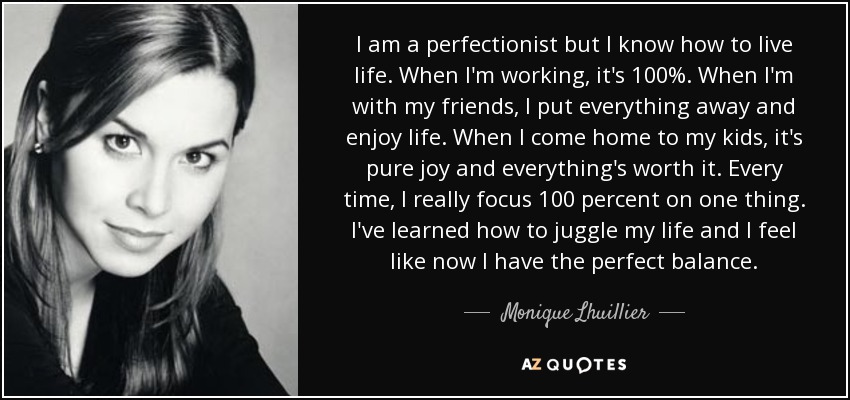 I am a perfectionist but I know how to live life. When I'm working, it's 100%. When I'm with my friends, I put everything away and enjoy life. When I come home to my kids, it's pure joy and everything's worth it. Every time, I really focus 100 percent on one thing. I've learned how to juggle my life and I feel like now I have the perfect balance. - Monique Lhuillier