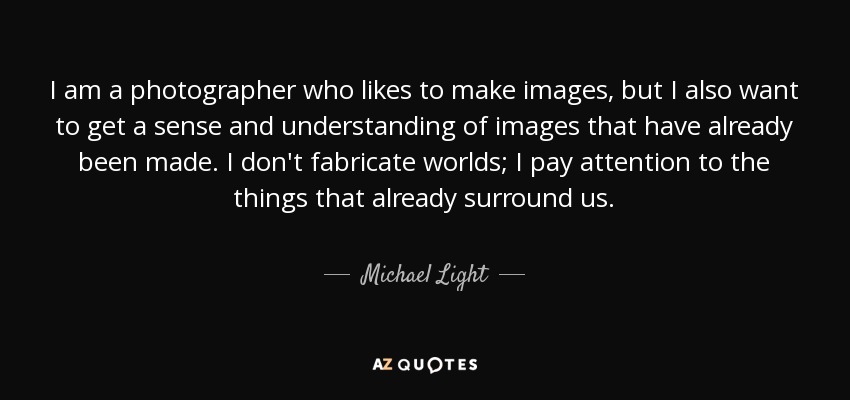 I am a photographer who likes to make images, but I also want to get a sense and understanding of images that have already been made. I don't fabricate worlds; I pay attention to the things that already surround us. - Michael Light