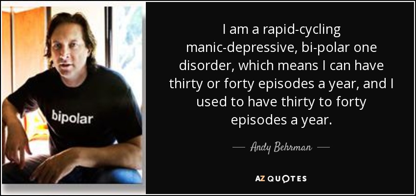 I am a rapid-cycling manic-depressive, bi-polar one disorder, which means I can have thirty or forty episodes a year, and I used to have thirty to forty episodes a year. - Andy Behrman