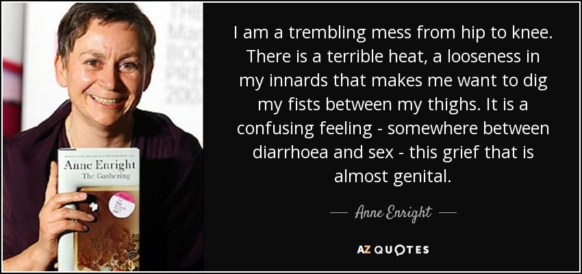 I am a trembling mess from hip to knee. There is a terrible heat, a looseness in my innards that makes me want to dig my fists between my thighs. It is a confusing feeling - somewhere between diarrhoea and sex - this grief that is almost genital. - Anne Enright