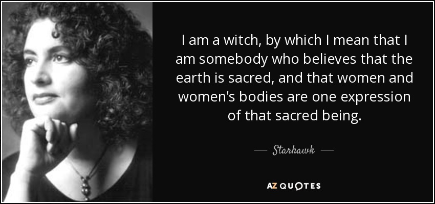 I am a witch, by which I mean that I am somebody who believes that the earth is sacred, and that women and women's bodies are one expression of that sacred being. - Starhawk