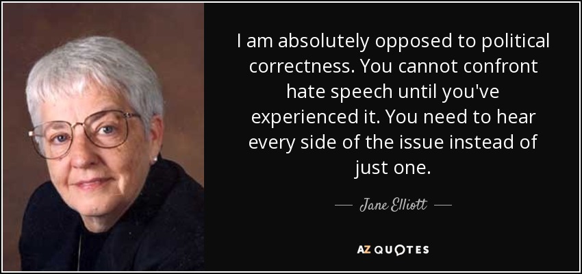 I am absolutely opposed to political correctness. You cannot confront hate speech until you've experienced it. You need to hear every side of the issue instead of just one. - Jane Elliott