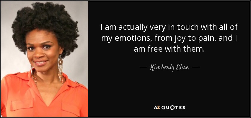 I am actually very in touch with all of my emotions, from joy to pain, and I am free with them. - Kimberly Elise