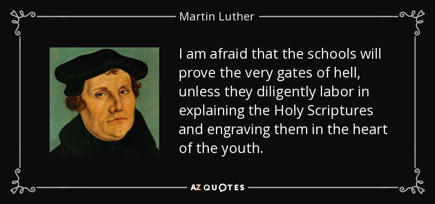 I am afraid that the schools will prove the very gates of hell, unless they diligently labor in explaining the Holy Scriptures and engraving them in the heart of the youth. - Martin Luther