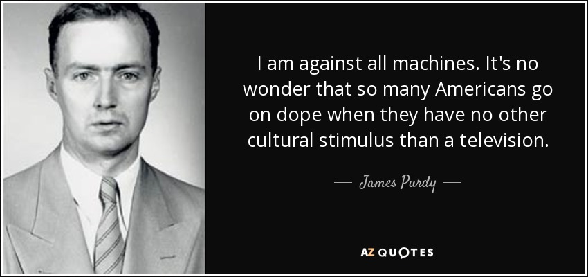 I am against all machines. It's no wonder that so many Americans go on dope when they have no other cultural stimulus than a television. - James Purdy