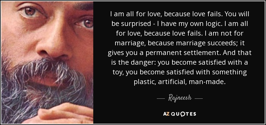 I am all for love, because love fails. You will be surprised - I have my own logic. I am all for love, because love fails. I am not for marriage, because marriage succeeds; it gives you a permanent settlement. And that is the danger: you become satisfied with a toy, you become satisfied with something plastic, artificial, man-made. - Rajneesh