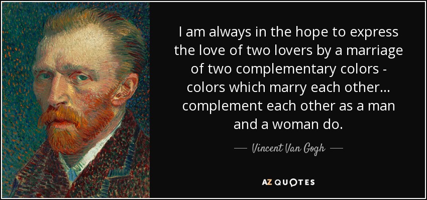 I am always in the hope to express the love of two lovers by a marriage of two complementary colors - colors which marry each other... complement each other as a man and a woman do. - Vincent Van Gogh