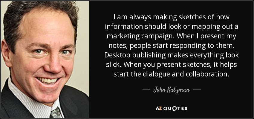 I am always making sketches of how information should look or mapping out a marketing campaign. When I present my notes, people start responding to them. Desktop publishing makes everything look slick. When you present sketches, it helps start the dialogue and collaboration. - John Katzman