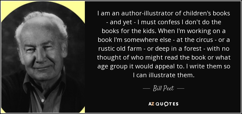 I am an author-illustrator of children's books - and yet - I must confess I don't do the books for the kids. When I'm working on a book I'm somewhere else - at the circus - or a rustic old farm - or deep in a forest - with no thought of who might read the book or what age group it would appeal to. I write them so I can illustrate them. - Bill Peet