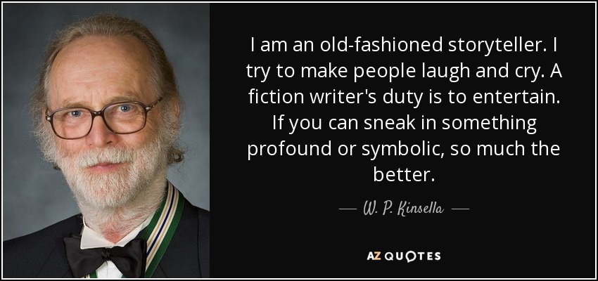 I am an old-fashioned storyteller. I try to make people laugh and cry. A fiction writer's duty is to entertain. If you can sneak in something profound or symbolic, so much the better. - W. P. Kinsella
