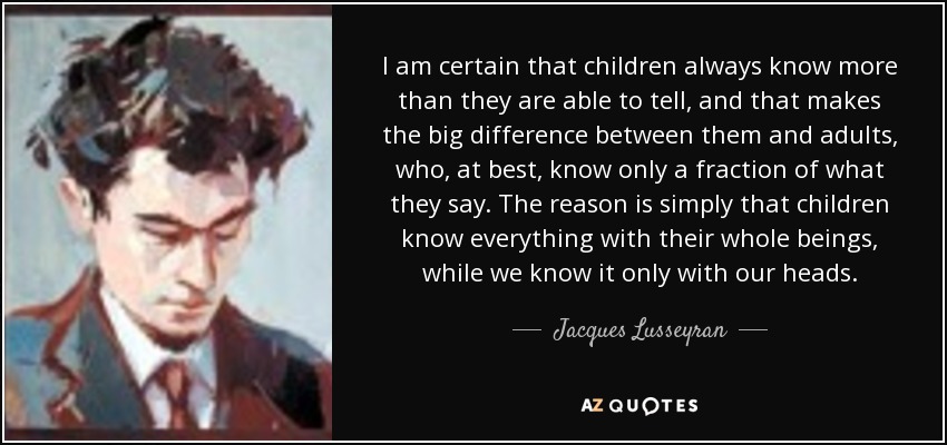 I am certain that children always know more than they are able to tell, and that makes the big difference between them and adults, who, at best, know only a fraction of what they say. The reason is simply that children know everything with their whole beings, while we know it only with our heads. - Jacques Lusseyran