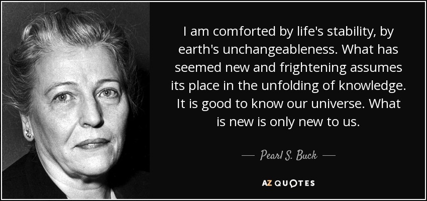 Me reconforta la estabilidad de la vida, la inmutabilidad de la tierra. Lo que ha parecido nuevo y aterrador asume su lugar en el despliegue del conocimiento. Es bueno conocer nuestro universo. Lo nuevo sólo es nuevo para nosotros. - Pearl S. Buck