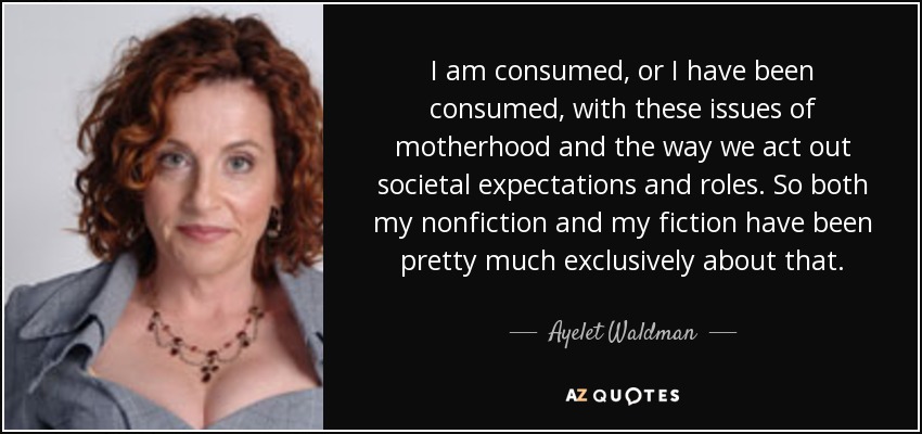 I am consumed, or I have been consumed, with these issues of motherhood and the way we act out societal expectations and roles. So both my nonfiction and my fiction have been pretty much exclusively about that. - Ayelet Waldman