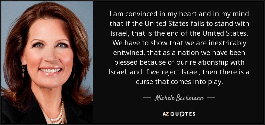 I am convinced in my heart and in my mind that if the United States fails to stand with Israel, that is the end of the United States. We have to show that we are inextricably entwined, that as a nation we have been blessed because of our relationship with Israel, and if we reject Israel, then there is a curse that comes into play. - Michele Bachmann