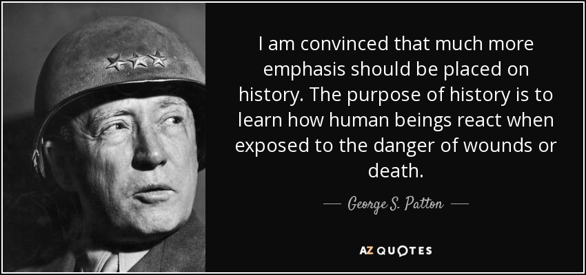 I am convinced that much more emphasis should be placed on history. The purpose of history is to learn how human beings react when exposed to the danger of wounds or death. - George S. Patton