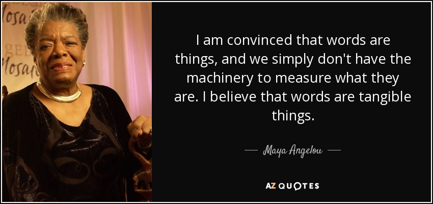 I am convinced that words are things, and we simply don't have the machinery to measure what they are. I believe that words are tangible things. - Maya Angelou