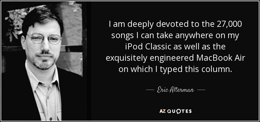 I am deeply devoted to the 27,000 songs I can take anywhere on my iPod Classic as well as the exquisitely engineered MacBook Air on which I typed this column. - Eric Alterman