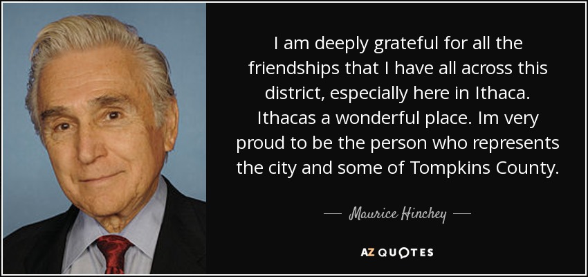 Estoy profundamente agradecido por todas las amistades que tengo en todo este distrito, especialmente aquí en Ithaca. Ithacas es un lugar maravilloso. Estoy muy orgulloso de ser la persona que representa a la ciudad y a parte del condado de Tompkins. - Maurice Hinchey